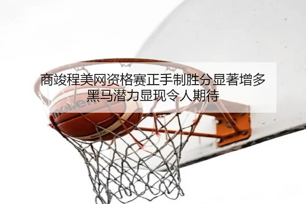 商竣程美网资格赛正手制胜分显著增多 黑马潜力显现令人期待