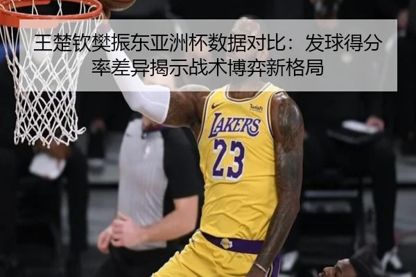 王楚钦樊振东亚洲杯数据对比：发球得分率差异揭示战术博弈新格局